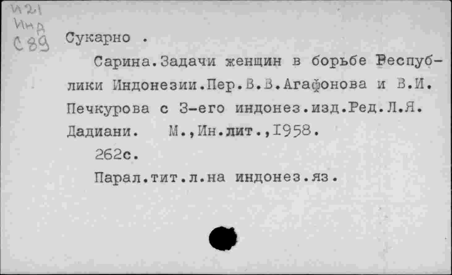 ﻿Инь,
£ ^\,а Сукарно .
Сарина.Задачи женщин в борьбе Республики Индонезии.Пер.В.В.Агафонова и В.И. Печкурова с 3-его индонез.изд.Ред.Л.Я. Дадиани.	М.,Ин.лит.,1958.
262с.
Парал.тит.л.на индонез.яз.